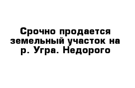 Срочно продается земельный участок на р. Угра. Недорого